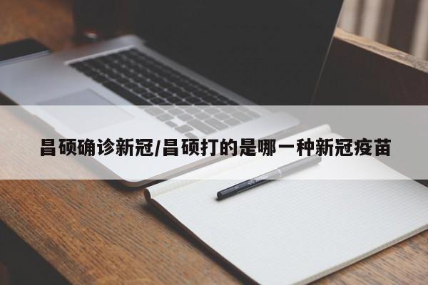 昌硕确诊新冠/昌硕打的是哪一种新冠疫苗
