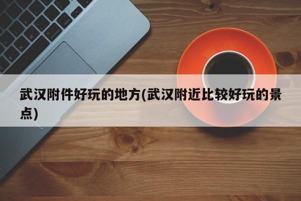 武汉附件好玩的地方(武汉附近比较好玩的景点)