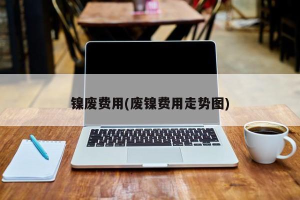 镍废费用(废镍费用走势图)