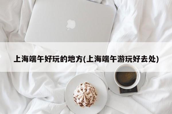 上海端午好玩的地方(上海端午游玩好去处)
