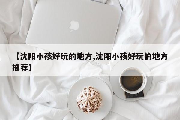 【沈阳小孩好玩的地方,沈阳小孩好玩的地方推荐】