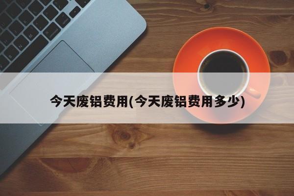 今天废铝费用(今天废铝费用多少)
