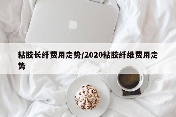 粘胶长纤费用走势/2020粘胶纤维费用走势