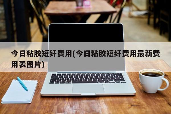 今日粘胶短纤费用(今日粘胶短纤费用最新费用表图片)